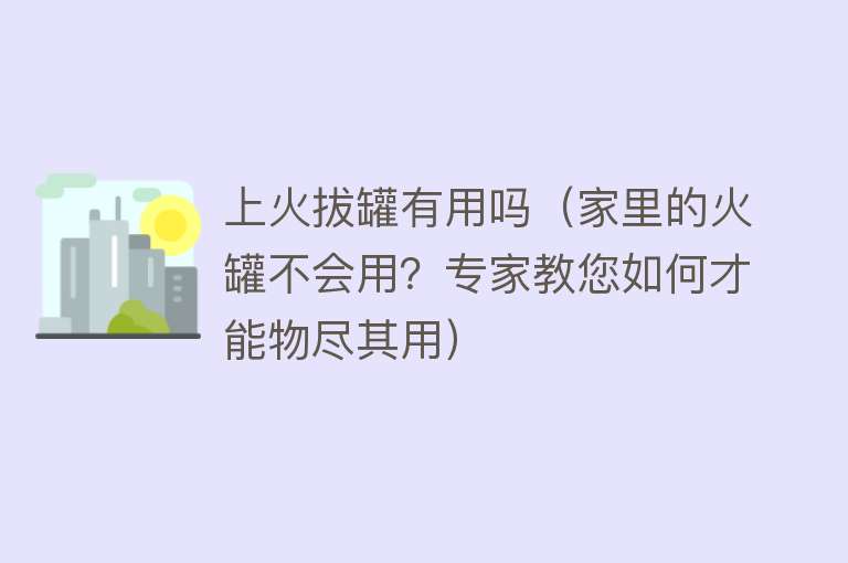 上火拔罐有用吗（家里的火罐不会用？专家教您如何才能物尽其用）