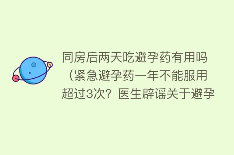 同房后两天吃避孕药有用吗（紧急避孕药一年不能服用超过3次？医生辟谣关于避孕药的误区）