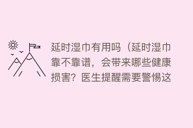 延时湿巾有用吗（延时湿巾靠不靠谱，会带来哪些健康损害？医生提醒需要警惕这些）