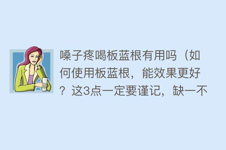 嗓子疼喝板蓝根有用吗（如何使用板蓝根，能效果更好？这3点一定要谨记，缺一不可）