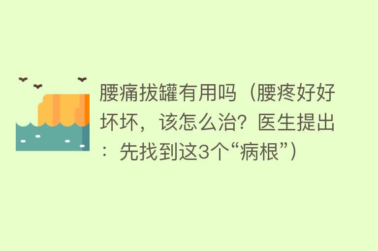 腰痛拔罐有用吗（腰疼好好坏坏，该怎么治？医生提出：先找到这3个“病根”）