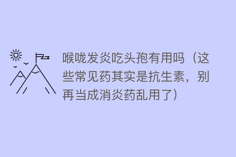 喉咙发炎吃头孢有用吗（这些常见药其实是抗生素，别再当成消炎药乱用了）