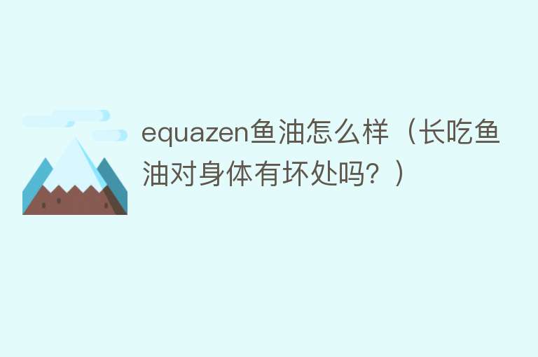 equazen鱼油怎么样（长吃鱼油对身体有坏处吗？）